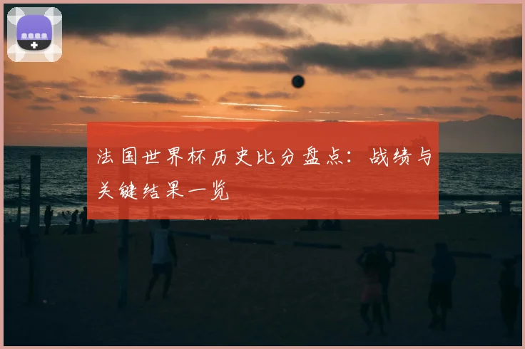 法国世界杯历史比分盘点：战绩与关键结果一览