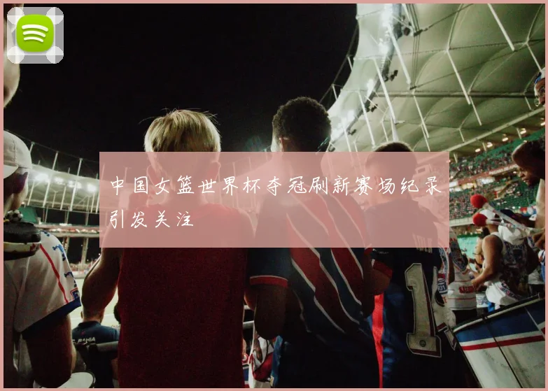 中国女篮世界杯夺冠刷新赛场纪录引发关注