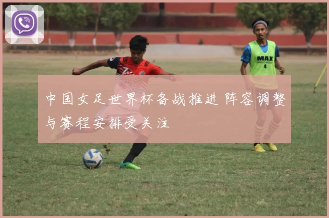 中国女足世界杯备战推进 阵容调整与赛程安排受关注