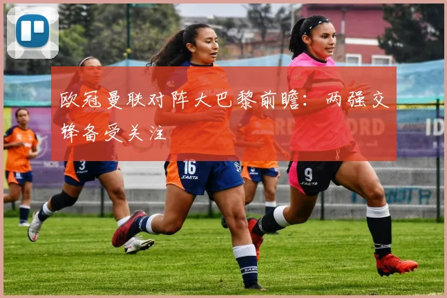 欧冠曼联对阵大巴黎前瞻:两强交锋备受关注