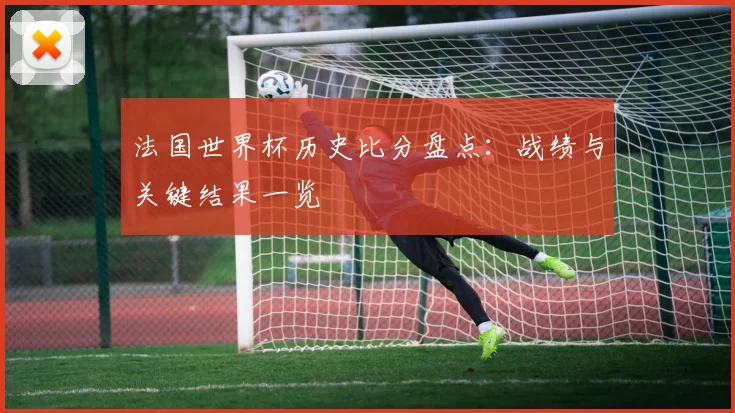 法国世界杯历史比分盘点:战绩与关键结果一览