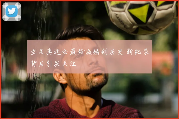 女足奥运会最好成绩创历史 新纪录背后引发关注