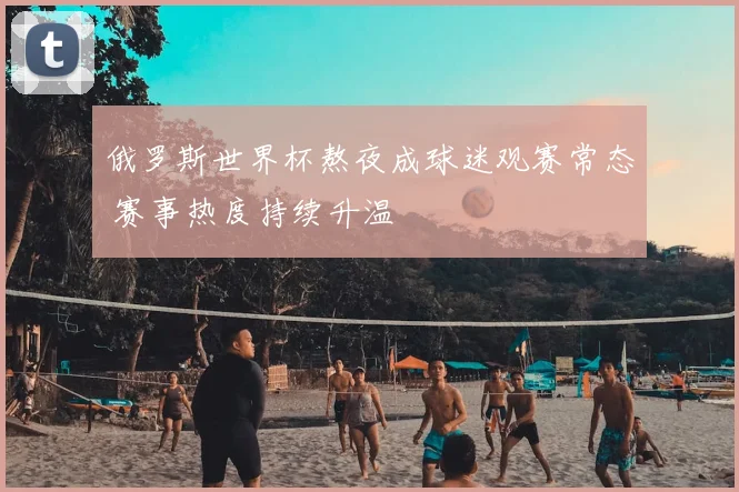 俄罗斯世界杯熬夜成球迷观赛常态 赛事热度持续升温