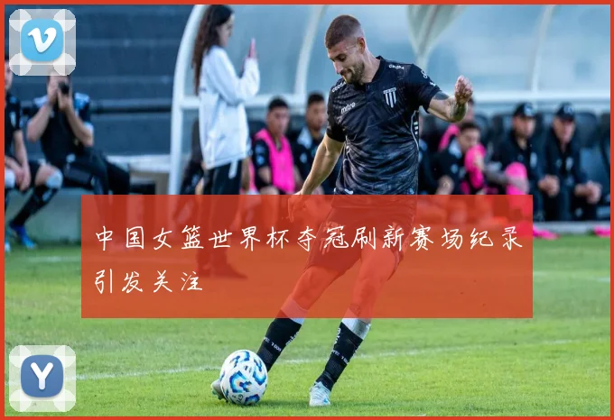 中国女篮世界杯夺冠刷新赛场纪录引发关注