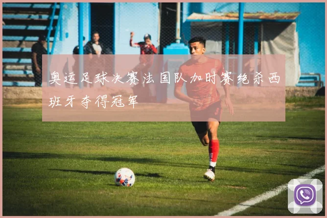 奥运足球决赛法国队加时赛绝杀西班牙夺得冠军