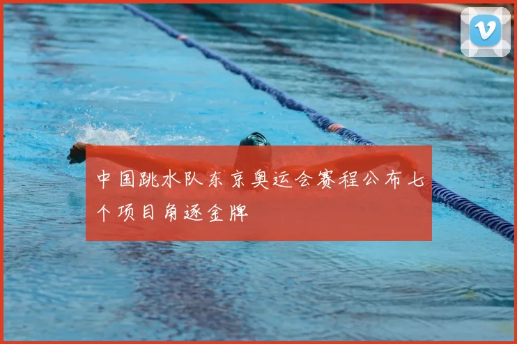 中国跳水队东京奥运会赛程公布七个项目角逐金牌