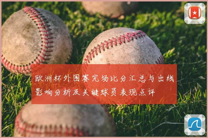 欧洲杯外围赛完场比分汇总与出线影响分析及关键球员表现点评