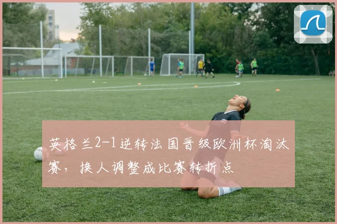 英格兰2-1逆转法国晋级欧洲杯淘汰赛，换人调整成比赛转折点