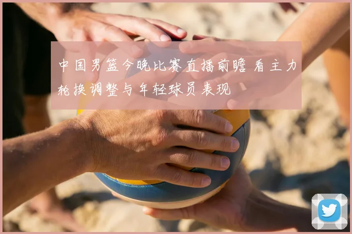 中国男篮今晚比赛直播前瞻 看主力轮换调整与年轻球员表现