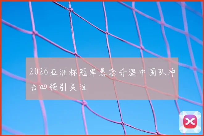 2026亚洲杯冠军悬念升温中国队冲击四强引关注