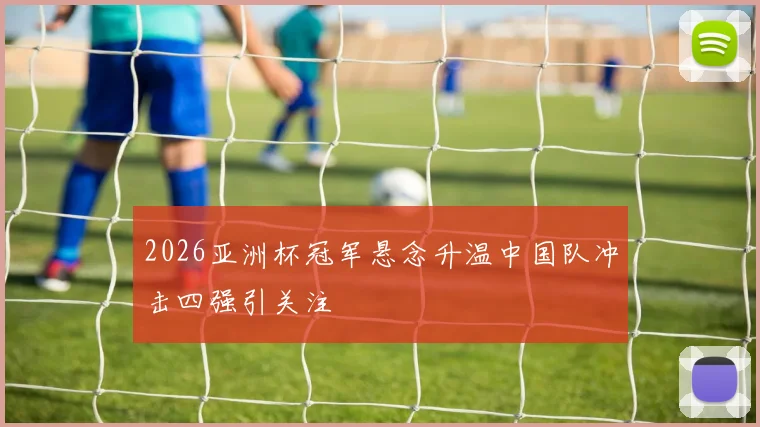 2026亚洲杯冠军悬念升温中国队冲击四强引关注