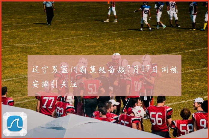 辽宁男篮门前集结备战7月17日训练安排引关注