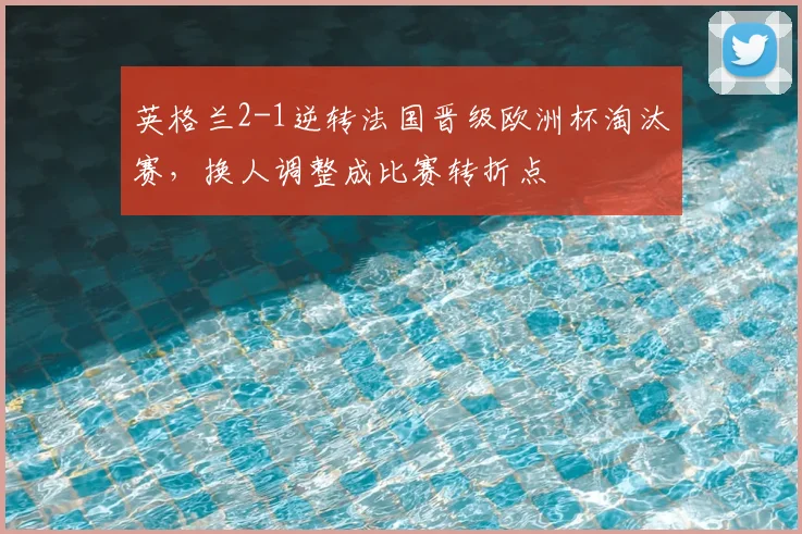 英格兰2-1逆转法国晋级欧洲杯淘汰赛，换人调整成比赛转折点