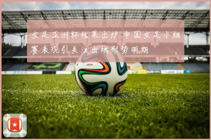 女足亚洲杯结果出炉 中国女足小组赛表现引关注出线形势明朗