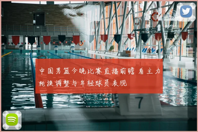 中国男篮今晚比赛直播前瞻 看主力轮换调整与年轻球员表现