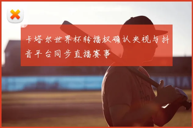 卡塔尔世界杯转播权确认央视与抖音平台同步直播赛事