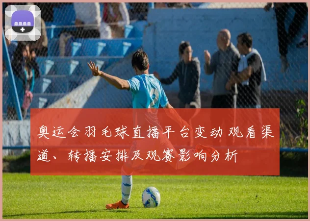 奥运会羽毛球直播平台变动 观看渠道、转播安排及观赛影响分析