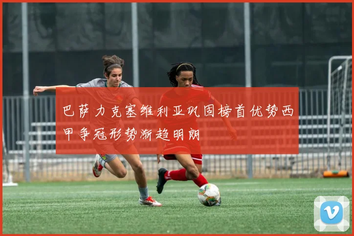 巴萨力克塞维利亚巩固榜首优势西甲争冠形势渐趋明朗