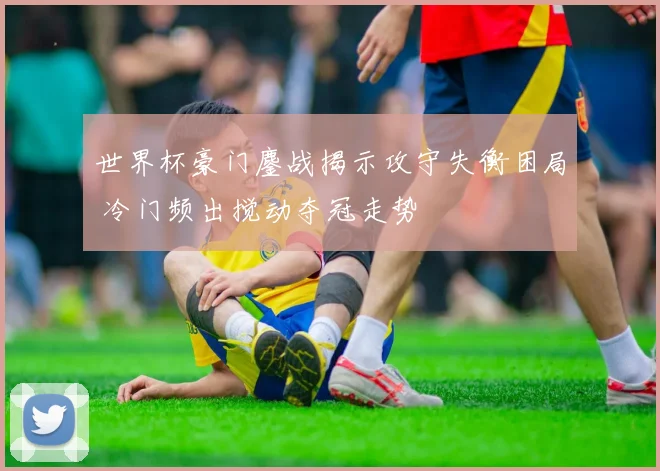 世界杯豪门鏖战揭示攻守失衡困局 冷门频出搅动夺冠走势