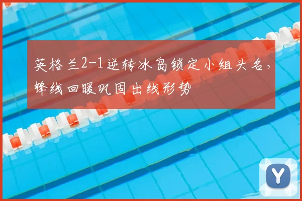 英格兰2-1逆转冰岛锁定小组头名，锋线回暖巩固出线形势