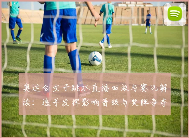 奥运会女子跳水直播回放与赛况解读：选手发挥影响晋级与奖牌争夺