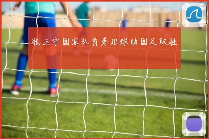 张玉宁国家队首秀进球助国足取胜