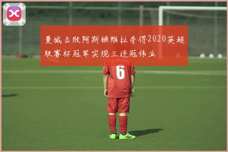 曼城击败阿斯顿维拉夺得2020英超联赛杯冠军实现三连冠伟业