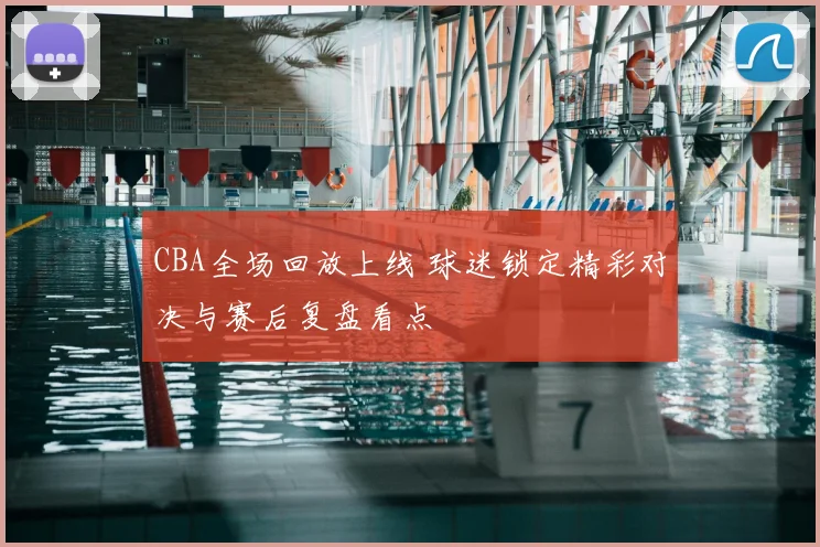 CBA全场回放上线 球迷锁定精彩对决与赛后复盘看点