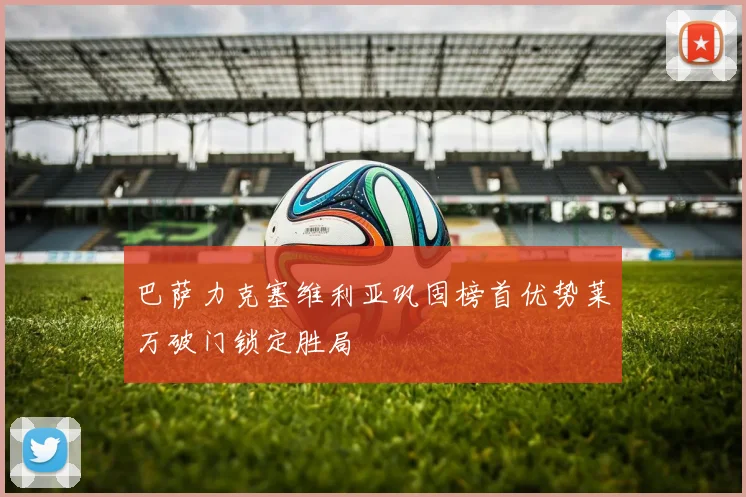 巴萨力克塞维利亚巩固榜首优势莱万破门锁定胜局