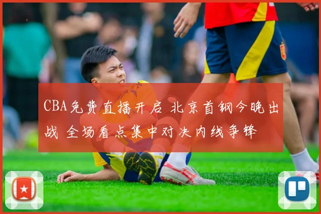 CBA免费直播开启 北京首钢今晚出战 全场看点集中对决内线争锋