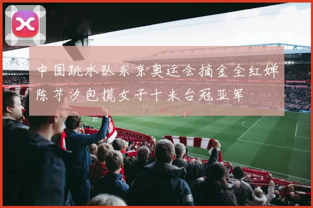 中国跳水队东京奥运会摘金全红婵陈芋汐包揽女子十米台冠亚军